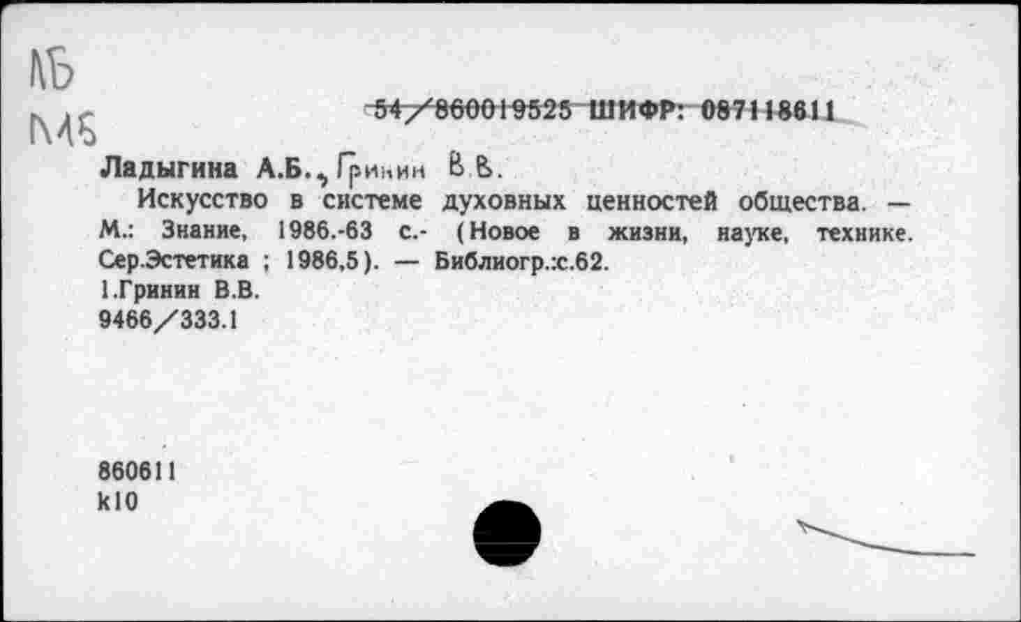 ﻿№
д.	54/860019525 ШИФР: 087118611
Ладыгина А.Б.^ Гринин В В.
Искусство в системе духовных ценностей общества. — М.: Знание, 1986.-63 с.- (Новое в жизни, науке, технике. Сер.Эстетика ; 1986,5). — Библиогр.:с.62.
1.Гринин В.В.
9466/333.1
860611 klO